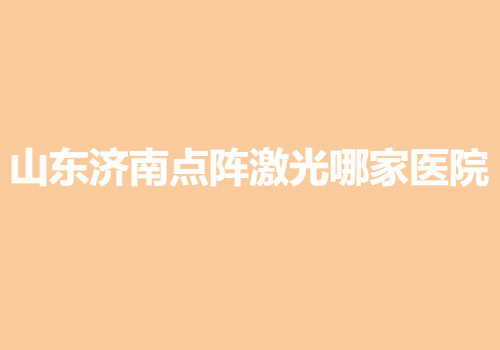 山東濟(jì)南點陣激光哪家醫(yī)院好？當(dāng)?shù)責(zé)衢T靠譜醫(yī)院名單出爐