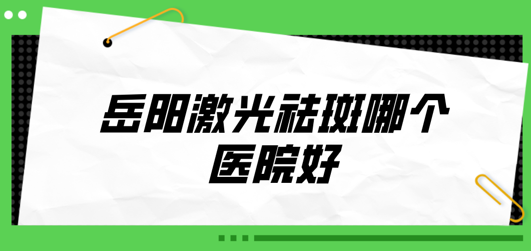 岳陽激光祛斑哪個醫(yī)院好？2023醫(yī)院榜單公布！收藏再看！